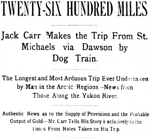 Headline: Jack Carr Makes the Trip From St. Michaels via Dawson by
Dog Train. The Longest and Most Arduous Trip Ever Undtaken by Man in the Arctic Regions, 1898