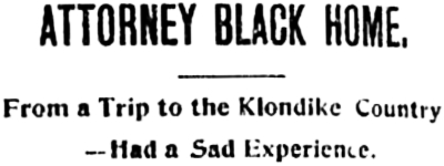 Headline: ATTORNEY BLACK HOME From a Trip to the Klondike Country - Had a Sad Experience, 1898